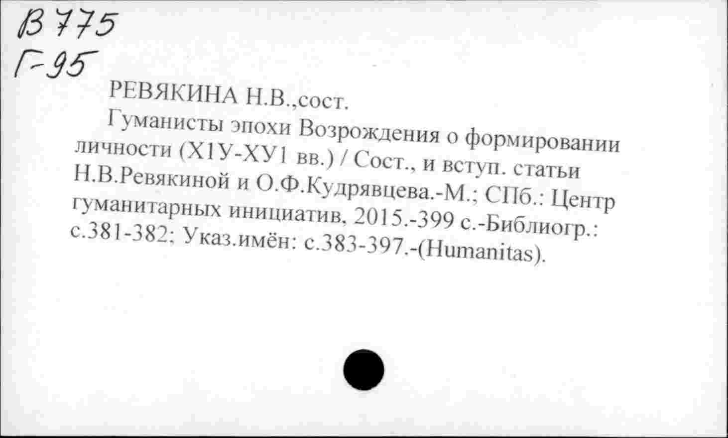 ﻿РЕВЯКИНА Н.В.,сост.
Гуманисты эпохи Возрождения о формировании личности (Х1У-ХУ1 вв.) / Сост., и вступ. статьи Н.В.Ревякиной и О.Ф.Кудрявцева.-М.; СПб.: Центр гуманитарных инициатив. 2015.-399 с.-Библиогр.: с.381-382; Указ.имён: с.383-397.-(Нитапйаз).